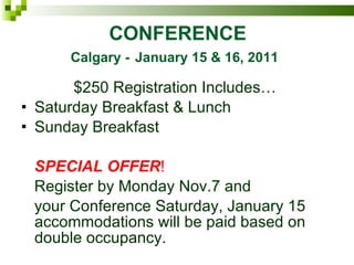 CONFERENCE   Calgary -   January 15 & 16, 2011 $250 Registration Includes… Saturday Breakfast & Lunch Sunday Breakfast SPECIAL OFFER ! Register by Monday Nov.7 and  your Conference Saturday, January 15 accommodations will be paid based on double occupancy. 