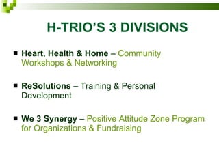 H-TRIO’S 3 DIVISIONS   Heart, Health & Home  –  Community Workshops & Networking ReSolutions  – Training & Personal Development We 3 Synergy  –  Positive Attitude Zone Program for Organizations & Fundraising  