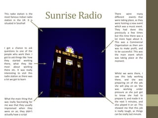 Sunrise Radio This radio station is the most famous Indian radio station in the UK. It is situated in Southall I got a chance to ask questions to one of the people who work their. I got to ask things like: how they started working there, what they like most about working there etc. It was really interesting to visit this radio station as there was a lot we got to learn What the main thing that was really fascinating for me was that they usually improvised when they were on air, they didn’t actually have a script Whilst we were there, I saw this lady working there, and she was preparing on of the ads she will play on air. She was working under pressure as she just got to know she had to prepare it, and made it in the next 5 minutes, and also played it on air. This showed me that this job is really tough, as things can be really last minute. There were many different  events that were taking place, as they were hosting a new event which was a music event. They had done this previously a few times but this time there was a lot more hype about it. This was a Commercial Organisation as their aim was to make profit, and to be successful. This was the main event which was taking place at the moment. 