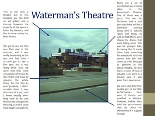 Waterman’s Theatre http://static.bbc.co.uk/domesday/image/432x324/gb/3/5117/gb.3.516000.177000.3.1986.jpg This is not only a theatre but in this building you can find an art gallery and a cinema. However, the majority of the space is taken by theatres, and this is know mainly for their drama We got to see the film reel they play in the cinemas, and it was really interesting as this was the first time I actually got to see a film reel, and it was really thick. Also, we were told that there are people who have to stay there and have to operate the whole thing, for the film to play properly. I didn’t actually think it was that hard of a job, until I knew exactly what they have to do, and that totally changed my thinking, as now I know how tough it actually is We were also told that people get to do little performances here even if they’re not qualified in theatre. However, before they hold the performance they do check for themselves if it is good enough There are a lot of events that were taking place in the Waterman’s Theatre. One of them was a party. This was for Christmas and it told you that there will be a comedian coming along who is actually really well know. As well as that, there were classes for drama that were taking place. This was for younger kids. By having this it made them have something for everybody. Also the drama that the kids come up with, they get to perform in the actual theatre, to give them a taste of how it actually is to work in a theatre and it also gives them experience. 