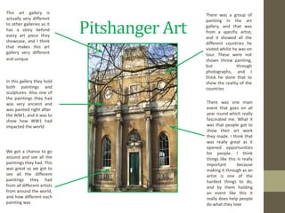 Pitshanger Art http://images4.flipkey.com/img/photos/157417/fourstarqualityapartmentinealingwestlondon/large_157417-fourstarqualityapartmentinealingwestlondon-009-1307638325.jpg This art gallery is actually very different to other galleries as it has a story behind every art piece they showcase, and I think that makes this art gallery very different and unique In this gallery they hold both paintings and sculptures. Also one of the paintings they had was very ancient and was painted right after  the WW1, and it was to show how WW1 had impacted the world We got a chance to go around and see all the paintings they had. This was great as we got to see all the different paintings they had from all different artists from around the world, and how different each painting was There was a group of painting in the art gallery, and that was from a specific artist, and it showed all the different countries he visited whilst he was on tour. These were not shown throw painting, but through photographs, and I think he done that to show the reality of the countries There was one main event that goes on all year round which really fascinated me. What it was that people got to show their art work they made. I think that was really great as it opened opportunities for people. I think things like this is really important because making it through as an artist is one of the hardest things to do, and by them holding an event like this it really does help people do what they love 