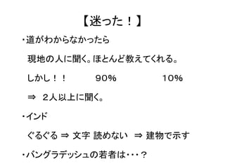 【迷った！】 
・道がわからなかったら 
　現地の人に聞く。ほとんど教えてくれる。 
　しかし！！ 　　　　９０％ 　　　　　　　１０％ 
　⇒　２人以上に聞く。 
・インド 
　ぐるぐる ⇒ 文字 読めない　⇒ 建物で示す 
・バングラデッシュの若者は・・・？ 
 