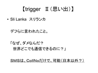 【trigger　Ⅱ（思い出）】 
● Sli Lanka　スリランカ 
デフらに言われたこと。 
「なぜ、ダメなんだ？ 
　世界どこでも通信できるのに？」 
ＳＭＳは、ＣｏｌｌＮｏだけで、可能（日本以外？） 
 