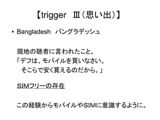 【trigger　Ⅲ（思い出）】 
● Bangladesh　バングラデッシュ 
現地の聴者に言われたこと。 
「デフは、モバイルを買いなさい。 
　そこらで安く買えるのだから。」 
ＳＩＭフリーの存在 
この経験からモバイルやＳＩＭに意識するように。 
 