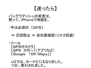 【迷ったら】 
バングラデッシュの若者は、 
黙って、ｉＰｈｏｎｅで地図を。 
・今は必須の　〔ＧＰＳ〕 
　⇒ 迂回防止 ⇒ 自位置確認（リスク回避） 
・ツール 
　〔ＧＰＳ付カメラ〕 
　〔ＧＰＳ　ロガー〕（アプリなど） 
　〔Ｇｏｏｇｌｅ　 「ＯＫ Ｍａｐｓ」〕 
　ＵＺでは、カーナビにもなりました。 
　つか、使わされました。 
 