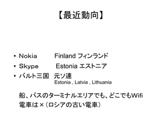 【最近動向】 
● Ｎｏｋｉａ　　　　Finland フィンランド 
● Ｓｋｙｐｅ　　　　Estonia エストニア 
● バルト三国　元ソ連 
Estonia , Latvia , Lithuania 
船、バスのターミナルエリアでも、どこでもＷｉｆｉ 
電車は×（ロシアの古い電車） 
 