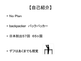 【自己紹介】 
● Ｎｏ Ｐｌａｎ 
● backpacker　バックパッカー 
● 日本脱出５７回　６５ヶ国 
● デフはあくまでも視覚 
 