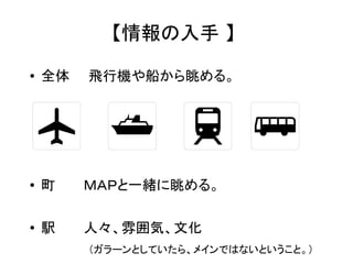 【情報の入手 】 
● 全体　　飛行機や船から眺める。 
● 町　　　ＭＡＰと一緒に眺める。 
● 駅　　　人々、雰囲気、文化 
　　　　　（ガラーンとしていたら、メインではないということ。） 
 