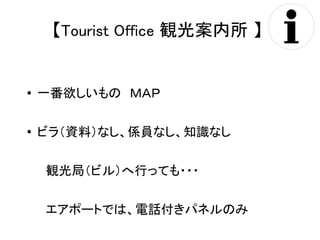 【Tourist Office 観光案内所 】 
● 一番欲しいもの　ＭＡＰ 
● ビラ（資料）なし、係員なし、知識なし 
　観光局（ビル）へ行っても・・・ 
　エアポートでは、電話付きパネルのみ 
 