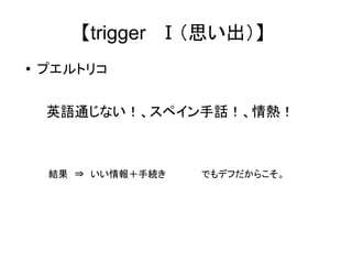 【trigger　Ⅰ（思い出）】 
● プエルトリコ 
　英語通じない！、スペイン手話！、情熱！ 
　　　　　結果　⇒　いい情報＋手続き 　　　　　でもデフだからこそ。 
 