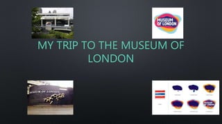 MY TRIP TO THE MUSEUM OF
LONDON
 