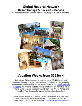 Global Resorts Network
       Resort Ratings & Reviews – Canada
All Inventory May Be Booked from 72 Hours up to 1 Year in Advance.




      Vacation Weeks from $398/wk!
    Disclaimer: This document is provided by a GRN Independent
  Distributor solely to assist members and non-members in gathering
independent travel reviews on the resorts listed in the Global Registry
 of Resorts. All reviews and star ratings are based on individual travel
 reviews using sources such as: TripAdvisor, Red Week, Yahoo, and
       IgoUGo. This document may not be reproduced or edited.

 Global Resorts Network is a Discount Travel Club where You Can Save up to
    90% Off Expedia’s Best Price Guarantee. Contact a Distributor Today!
 Phone: +48512916687 Skype: josette484 http://www.bluereefholiday.com
 