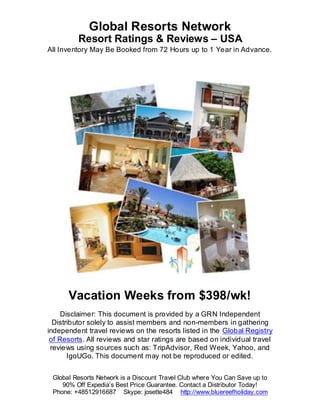 Global Resorts Network
         Resort Ratings & Reviews – USA
All Inventory May Be Booked from 72 Hours up to 1 Year in Advance.




      Vacation Weeks from $398/wk!
     Disclaimer: This document is provided by a GRN Independent
  Distributor solely to assist members and non-members in gathering
independent travel reviews on the resorts listed in the Global Registry
 of Resorts. All reviews and star ratings are based on individual travel
 reviews using sources such as: TripAdvisor, Red Week, Yahoo, and
       IgoUGo. This document may not be reproduced or edited.


 Global Resorts Network is a Discount Travel Club where You Can Save up to
    90% Off Expedia’s Best Price Guarantee. Contact a Distributor Today!
 Phone: +48512916687 Skype: josette484 http://www.bluereefholiday.com
 