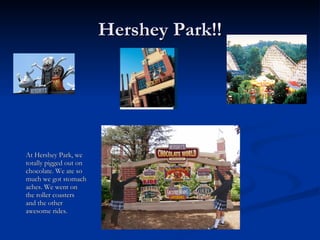 Hershey Park!! At Hershey Park, we totally pigged out on chocolate. We ate so much we got stomach aches. We went on the roller coasters and the other awesome rides.
