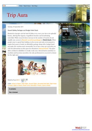 Share Report Abuse Next Blog»                                                                               Create Blog Sign In




Trip Aura
Tuesday, 27 September 2011                                                                           Follow Me on Twitter
                                                                                                                tripaura · 225 followers
Hawaii Holiday Packages and Budget Hotel Deals                                                       About Me                Blog Archive
Hundreds of people visit the land of Aloha every next year due to its splendid                                               ▼ 2011 (22)
beauty, alluring blue lagoons, magnificent beaches and breathtaking                                                           ▼ September
                                                                                                     Trip                          (8)
waterfalls. While research shows increase in the number of tourists do not                                                         Hawaii
amplify easy access to Hawaii vacation packages or Hotel deals. When                                 View my complete                 Holiday
                                                                                                     profile                          Packages
people come to spend their holidays in the serene and calm environment to                                                             and
regain their peace of mind, an affordable package along with a budget hotel                                                           Budget
                                                                                                                                      Hotel
can make the vacation more memorable. So we have come up to provide you                                                               Deals
with the information on this space for all inclusive Hawaii hotel. The place                                                       Southern
offers civilized availabilities to totally crude once. Hawaii hotels contribute to                                                    Palms
                                                                                                                                      Beach
excellent and luxurious amenities; the only predicament is you need to choose                                                         Club- A fun
                                                                                                                                      filled
for the right one!                                                                                                                    resort
                                                                                                                                   Hotels in
                                                                                                                                      Mexico -
                                                                                                                                      Budget
                                                                                                                                      Resorts
                                                                                                                                      and Hotels
                                                                                                                                   Cancun All-
                                                                                                                                      inclusive
                                                                                                                                      Fiesta
                                                                                                                                      Americana
                                                                                                                                      Condesa
                                                                                                                                      Reso...
                                                                                                                                   Hawaii
                                                                                                                                      Hotels:
                                                                                                                                      Perfect
                                                                                                                                      destinatio
Posted by Trip at 03:31                                                                                                               n for your
                                   0                                                                                                  family...
Labels: airfare to Hawaii, cheap flights, discount flights, discounted hotel deals, flight tickets                                 All inclusive
                                                                                                                                      vacation
to Hawaii, flights to Hawaii, Hawaii travel, hotel deals in Hawaii, ticket to Hawaii                                                  packages
                                                                                                                                      Mexico
  0 comments:                                                                                                                      Bougainvillea
                                                                                                                                      Beach
  Post a Comment                                                                                                                      Resort: A
                                                                                                                                      complete
                                                                                                                                      family




                                                                                                                        converted by Web2PDFConvert.com
 