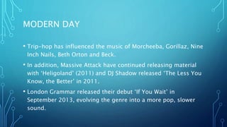 MODERN DAY
• Trip-hop has influenced the music of Morcheeba, Gorillaz, Nine
Inch Nails, Beth Orton and Beck.
• In addition, Massive Attack have continued releasing material
with ‘Heligoland’ (2011) and DJ Shadow released ‘The Less You
Know, the Better’ in 2011.
• London Grammar released their debut ‘If You Wait’ in
September 2013, evolving the genre into a more pop, slower
sound.
 