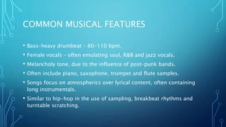 COMMON MUSICAL FEATURES
• Bass-heavy drumbeat – 80-110 bpm.
• Female vocals – often emulating soul, R&B and jazz vocals.
• Melancholy tone, due to the influence of post-punk bands.
• Often include piano, saxophone, trumpet and flute samples.
• Songs focus on atmospherics over lyrical content, often containing
long instrumentals.
• Similar to hip-hop in the use of sampling, breakbeat rhythms and
turntable scratching.
 