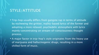 STYLE/ATTITUDE
• Trip-hop usually differs from gangsta rap in terms of attitude
by eschewing the grittier, reality-based lyrics of the former and
adopting a more relaxed, psychedelic atmosphere with lyrics
mainly concentrating on stream-of-consciousness thought
process.
• A major factor in trip-hop’s style originates from the heavy use
of marijuana and hallucinogenic drugs, resulting in a more
chilled form of music.
 