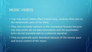 MUSIC VIDEOS
• Trip-hop music videos often feature long, tracking shots due to
the melancholic pace of the shots.
• They also normally conform to the conceptual formats because
trip-hop artists do not play instruments and the psychedelic
lyrics do not translate well to a coherent narrative.
• They are generally quite downbeat because of the laconic pace
and lyrical content of the music.
 