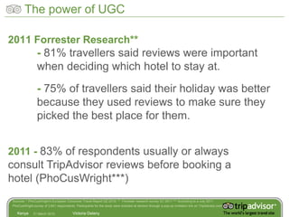 The power of UGC

2011 Forrester Research**
                - 81% travellers said reviews were important
                when deciding which hotel to stay at.
                - 75% of travellers said their holiday was better
                because they used reviews to make sure they
                picked the best place for them.


2011 - 83% of respondents usually or always
consult TripAdvisor reviews before booking a
hotel (PhoCusWright***)
Sources: * PhoCusWright’s European Consumer Travel Report Q2 2010; ** Forrester research survey Q1 2011 *** According to a July 2011
PhoCusWright survey of 3,641 respondents. Participants for the study were solicited at random through a pop-up invitation link on TripAdvisor.com.

   Kenya      31 March 2012              Victoria Delany
 