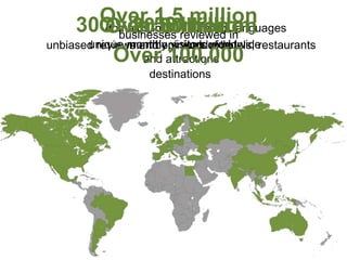 Over in60million
                     1.5 different languages
     30Over 50 reviewed in million
           domains 21 million
           Over million
                20
              businesses
       unique monthly visitors worldwide
                members worldwide
unbiased reviews and opinions of hotels, restaurants
            Over attractions
                   and 100,000
                   destinations



                         z




                                                       4
 