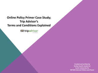 Online Policy Primer Case Study; 
Trip Advisor’s 
Terms and Conditions Explained 
Created and written by 
Karley Cauchi student at 
Curtin University for 
NET303 Internet Politics and Power 
 