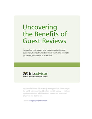 Uncovering
the Benefits of
Guest Reviews
How online reviews can help you connect with your
customers, find out what they really want, and promote
your hotel, restaurant, or attraction.




TripAdvisor-branded sites make up the largest travel community in
the world, with more than 30 million monthly visitors, 11 million+
registered members, and 25 million+ reviews and opinions of
properties and destinations.

Contact: widgets@tripadvisor.com
 