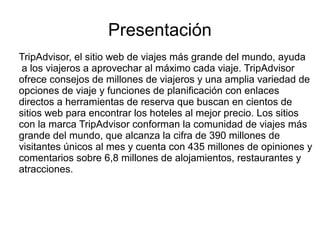 Presentación
TripAdvisor, el sitio web de viajes más grande del mundo, ayuda
a los viajeros a aprovechar al máximo cada viaje. TripAdvisor
ofrece consejos de millones de viajeros y una amplia variedad de
opciones de viaje y funciones de planificación con enlaces
directos a herramientas de reserva que buscan en cientos de
sitios web para encontrar los hoteles al mejor precio. Los sitios
con la marca TripAdvisor conforman la comunidad de viajes más
grande del mundo, que alcanza la cifra de 390 millones de
visitantes únicos al mes y cuenta con 435 millones de opiniones y
comentarios sobre 6,8 millones de alojamientos, restaurantes y
atracciones.
 