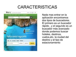 CARACTERISTICAS
Nada mas entrar en la
aplicación encontramos
dos tipos de buscadores.
El primero es un buscador
rápido , y el segundo es un
buscador más avanzado
donde podemos buscar
hoteles, destinos,
vuelos,etc, la ciudad del
destino y el tipo de
estacionamiento
 