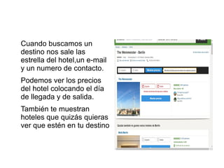 Cuando buscamos un
destino nos sale las
estrella del hotel,un e-mail
y un numero de contacto.
Podemos ver los precios
del hotel colocando el día
de llegada y de salida.
También te muestran
hoteles que quizás quieras
ver que estén en tu destino
 