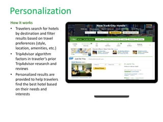Personalization
How it works
• Travelers search for hotels
by destination and filter
results based on travel
preferences (style,
location, amenities, etc.)
• TripAdvisor algorithm
factors in traveler’s prior
TripAdvisor research and
reviews
• Personalized results are
provided to help travelers
find the best hotel based
on their needs and
interests
 
