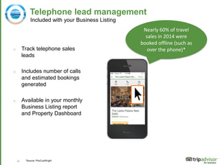 22
Telephone lead management
o Track telephone sales
leads
o Includes number of calls
and estimated bookings
generated
o Available in your monthly
Business Listing report
and Property Dashboard
Nearly 60% of travel
sales in 2014 were
booked offline (such as
over the phone)*
*Source: PhoCusWright
Included with your Business Listing
 