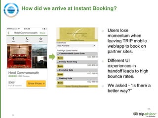 25
How did we arrive at Instant Booking?
o Users lose
momentum when
leaving TRIP mobile
web/app to book on
partner sites.
o Different UI
experiences in
handoff leads to high
bounce rates.
o We asked - “Is there a
better way?”
25
 