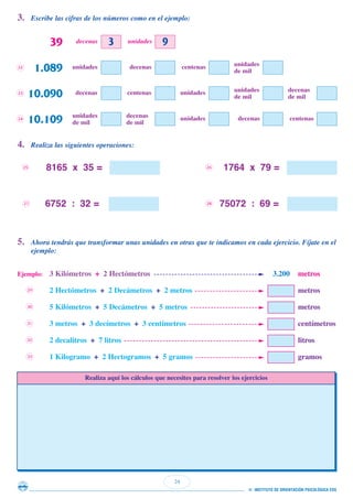24
© INSTITUTO DE ORIENTACIÓN PSICOLÓGICA EOS
3. Escribe las cifras de los números como en el ejemplo:
4. Realiza las siguientes operaciones:
5. Ahora tendrás que transformar unas unidades en otras que te indicamos en cada ejercicio. Fíjate en el
ejemplo:
39 unidadesdecenas
22
1.089 unidades
de mil
centenasdecenasunidades
23
10.090 decenas
de mil
unidades
de mil
unidadescentenasdecenas
24
10.109 centenasdecenasunidadesdecenas
de mil
unidades
de mil
3 9
8165 x 35 = 1764 x 79 =
6752 : 32 = 75072 : 69 =
25 26
27 28
Ejemplo: 3 Kilómetros + 2 Hectómetros 3.200 metros
2 Hectómetros + 2 Decámetros + 2 metros metros
5 Kilómetros + 5 Decámetros + 5 metros metros
3 metros + 3 decímetros + 3 centímetros centímetros
2 decalitros + 7 litros litros
1 Kilogramo + 2 Hectogramos + 5 gramos gramos
29
30
31
32
33
Realiza aquí los cálculos que necesites para resolver los ejercicios
 