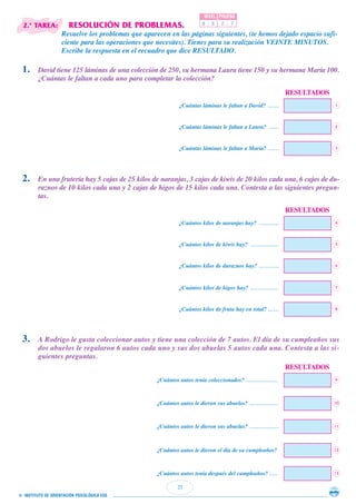 25
© INSTITUTO DE ORIENTACIÓN PSICOLÓGICA EOS
2.ª TAREA: RESOLUCIÓN DE PROBLEMAS.
Resuelve los problemas que aparecen en las páginas siguientes, (te hemos dejado espacio sufi-
ciente para las operaciones que necesites). Tienes para su realización VEINTE MINUTOS.
Escribe la respuesta en el recuadro que dice RESULTADO.
NIVEL PRUEBA
0 5 2 7
1. David tiene 125 láminas de una colección de 250, su hermana Laura tiene 150 y su hermana María 100.
¿Cuántas le faltan a cada uno para completar la colección?
RESULTADOS
1¿Cuántas láminas le faltan a David? ......
2. En una frutería hay 5 cajas de 25 kilos de naranjas, 3 cajas de kiwis de 20 kilos cada una, 6 cajas de du-
raznos de 10 kilos cada una y 2 cajas de higos de 15 kilos cada una. Contesta a las siguientes pregun-
tas.
RESULTADOS
4¿Cuántos kilos de naranjas hay? ...........
5¿Cuántos kilos de kiwis hay? ................
6¿Cuántos kilos de duraznos hay? ...........
7¿Cuántos kilos de higos hay? ................
8¿Cuántos kilos de fruta hay en total? ......
3. A Rodrigo le gusta coleccionar autos y tiene una colección de 7 autos. El día de su cumpleaños sus
dos abuelos le regalaron 6 autos cada uno y sus dos abuelas 5 autos cada una. Contesta a las si-
guientes preguntas.
RESULTADOS
9¿Cuántos autos tenía coleccionados? ..................
10¿Cuántos autos le dieron sus abuelos? ................
11¿Cuántos autos le dieron sus abuelas? ................
12¿Cuántos autos le dieron el día de su cumpleaños?
13¿Cuántos autos tenía después del cumpleaños? .....
2¿Cuántas láminas le faltan a Laura? ......
3¿Cuántas láminas le faltan a María? ......
 