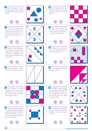 En el centro del recuadro
hay un cuadrado azul, que
en su ángulo superior izquierdo
y derecho tiene un círculo azul
y rojo, mientras que en su án-
gulo inferior izquierdo y dere-
cho es al contrario.
6
© INSTITUTO DE ORIENTACIÓN PSICOLÓGICA EOS
V F
19
El recuadro está dividido
de forma que si doblamos
por las líneas discontinuas
siempre coincide un recorte
con otro.
V F
20
El recuadro está dividido
en 16 cuadros. Los de las
esquinas son de color rojo o
azul, mientras que en el centro
hay cuatro círculos dentro de
otros tantos cuadros.
V F
17
El rectángulo se encuentra
dividido en cuatro triángu-
los. Las figuras de la izquierda
se corresponden en forma, co-
lor y tamaño con las de la de-
recha y las figuras de arriba
con las de abajo.
V F
18
Las líneas que dividen el
recuadro forman cuatro
triángulos de distinto tamaño.
V F
15
El recuadro está dividido
en 8 triángulos de distintos
tamaños y colores.
V F
16
Una diagonal divide el re-
cuadro en dos triángulos.
A la derecha hay un cuadrado
azul con tres triángulos. A la
izquierda un cuadrado azul y
blanco que está debajo de un
círculo rojo.
V F
13
En el recuadro se pueden
distinguir cuatro círculos
rojos, un triángulo blanco y
cuatro cuadrados rojos.
V F
14
El recuadro está dividido
en cuatro triángulos que
forman las diagonales. En el
triángulo derecho hay una le-
tra “C” que se refleja en el iz-
quierdo como si fuese un es-
pejo.
V F
11
El recuadro tiene un rombo
azul y rojo dentro de cua-
tro líneas que forman otro
rombo. Abajo a la derecha hay
un rombo más pequeño.
V F
12
Las figuras rojas que hay
en el recuadro son más
grandes que las azules. El trián-
gulo del medio es la figura más
grande.
V F
9
El recuadro está dividido
por distintas líneas que
forman un tablero de cuadra-
dos rojos y blancos de distinto
tamaño.
V F
10
 