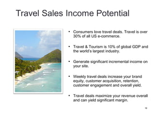    Consumers love travel deals. Travel is over
    30% of all US e-commerce.

   Travel & Tourism is 10% of global GDP and
    the world’s largest industry.

   Generate significant incremental income on
    your site.

   Weekly travel deals increase your brand
    equity, customer acquisition, retention,
    customer engagement and overall yield.

   Travel deals maximize your revenue overall
    and can yield significant margin.
                                               10
 