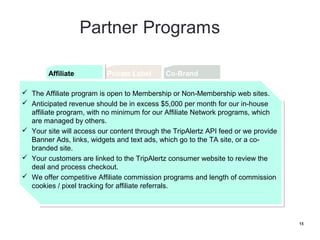 Affiliate
         Affiliate          Private Label      Co-Brand


   The Affiliate program is open to Membership or Non-Membership web sites.
    The Affiliate program is open to Membership or Non-Membership web sites.

   Anticipated revenue should be in excess $5,000 per month for our in-house
    Anticipated revenue should be in excess $5,000 per month for our in-house
    affiliate program, with no minimum for our Affiliate Network programs, which
    affiliate program, with no minimum for our Affiliate Network programs, which
    are managed by others.
    are managed by others.

   Your site will access our content through the TripAlertz API feed or we provide
    Your site will access our content through the TripAlertz API feed or we provide
    Banner Ads, links, widgets and text ads, which go to the TA site, or a co-
    Banner Ads, links, widgets and text ads, which go to the TA site, or a co-
    branded site.
    branded site.

   Your customers are linked to the TripAlertz consumer website to review the
    Your customers are linked to the TripAlertz consumer website to review the
    deal and process checkout.
    deal and process checkout.

   We offer competitive Affiliate commission programs and length of commission
    We offer competitive Affiliate commission programs and length of commission
    cookies // pixel tracking for affiliate referrals.
    cookies pixel tracking for affiliate referrals.




                                                                                      15
 