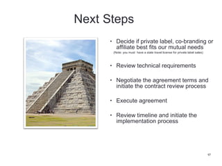 • Decide if private label, co-branding or
   affiliate best fits our mutual needs
 (Note: you must have a state travel license for private label sales)



• Review technical requirements

• Negotiate the agreement terms and
   initiate the contract review process

• Execute agreement

• Review timeline and initiate the
   implementation process




                                                                        17
 