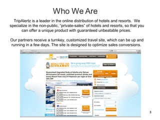 TripAlertz is a leader in the online distribution of hotels and resorts. We
specialize in the non-public, “private-sales” of hotels and resorts, so that you
      can offer a unique product with guaranteed unbeatable prices.

Our partners receive a turnkey, customized travel site, which can be up and
running in a few days. The site is designed to optimize sales conversions.




                                                                                   3
 