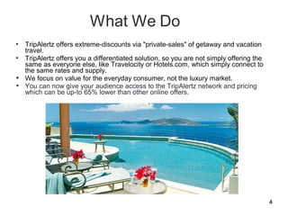  TripAlertz offers extreme-discounts via "private-sales" of getaway and vacation
  travel.
 TripAlertz offers you a differentiated solution, so you are not simply offering the
  same as everyone else, like Travelocity or Hotels.com, which simply connect to
  the same rates and supply.
 We focus on value for the everyday consumer, not the luxury market.
 You can now give your audience access to the TripAlertz network and pricing
  which can be up-to 65% lower than other online offers.




                                                                                        4
 