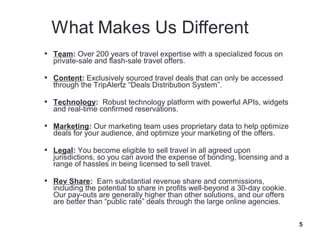  Team: Over 200 years of travel expertise with a specialized focus on
  private-sale and flash-sale travel offers.

 Content: Exclusively sourced travel deals that can only be accessed
  through the TripAlertz “Deals Distribution System”.

 Technology: Robust technology platform with powerful APIs, widgets
  and real-time confirmed reservations.

 Marketing: Our marketing team uses proprietary data to help optimize
  deals for your audience, and optimize your marketing of the offers.

 Legal: You become eligible to sell travel in all agreed upon
  jurisdictions, so you can avoid the expense of bonding, licensing and a
  range of hassles in being licensed to sell travel.

 Rev Share: Earn substantial revenue share and commissions,
  including the potential to share in profits well-beyond a 30-day cookie.
  Our pay-outs are generally higher than other solutions, and our offers
  are better than “public rate” deals through the large online agencies.

                                                                             5
 