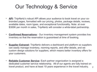 • API: TripAlertz’s robust API allows your audience to book travel on your co-
  branded pages, formatted with our pricing, photos, package details, reviews,
  available dates, room types, and exceptional functionality. Note: at over
  $300K per month in sales, TripAlertz will consider a white-label partnership.


• Confirmed Reservations: Our inventory management system provides live
  inventory so that the reservation is guaranteed at time of booking.


• Supplier Extranet: TripAlertz delivers a dashboard and platform so suppliers
  can easily manage inventory, rooming reports, and offer details, and we
  custom design solutions for suppliers, which means better inventory offers for
  your customers.


• Reliable Customer Service: Each partner organization is assigned a
  dedicated customer service relationship. All of our agents are fully trained on
  travel product, and have at least 10 years experience in the travel industry.     7
 