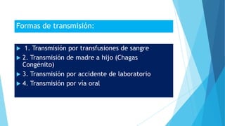 Formas de transmisión:
 1. Transmisión por transfusiones de sangre
 2. Transmisión de madre a hijo (Chagas
Congénito)
 3. Transmisión por accidente de laboratorio
 4. Transmisión por vía oral
 