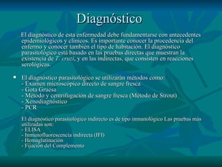 Diagnóstico   El diagnóstico de esta enfermedad debe fundamentarse con antecedentes epidemiológicos y clínicos. Es importante conocer la procedencia del enfermo y conocer también el tipo de habitación. El diagnóstico parasitológico está basado en las pruebas directas que muestran la existencia de  T. cruzi , y en las indirectas, que consisten en reacciones serológicas. El diagnóstico parasitológico se utilizarán métodos como: - Examen microscópico directo de sangre fresca - Gota Gruesa - Método y centrifugación de sangre fresca (Método de Strout) - Xenodiagnóstico - PCR El diagnóstico parasitológico indirecto es de tipo inmunológico Las pruebas más utilizadas son: - ELISA - Inmunofluorescencia indirecta (IFI) - Hemaglutinación - Fijación del Complemento 