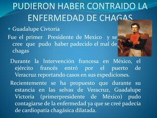 PUDIERON HABER CONTRAIDO LA
ENFERMEDAD DE CHAGAS
 Guadalupe Civtoria
Fue el primer Presidente de Mexico y se
cree que pudo haber padecido el mal de
chagas
Durante la Intervención francesa en México, el
ejército francés entró por el puerto de
Veracruz reportando casos en sus expediciones.
Recientemente se ha propuesto que durante su
estancia en las selvas de Veracruz, Guadalupe
Victoria (primerpresidente de México) pudo
contagiarse de la enfermedad ya que se creé padecía
de cardiopatía chagásica dilatada.
 