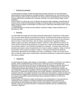 1. Síntesis de la patología:
La enfermedad de Chagas, también llamada tripanosomiasis americana, es una enfermedad
potencialmente mortal causada por el parásito protozoo Trypanosoma cruzi. Se encuentra sobre
todo en América Latina, donde se transmite a los seres humanos principalmente por las heces de
insectos triatomíneos conocidos como vinchucas, chinches o con otros nombres, según la zona
geográfica.
A nivel mundial, se calcula que unos 10 millones de personas están infectadas, principalmente en
América Latina, donde la enfermedad de Chagas es endémica. Más de 25 millones de personas
están a riesgo de adquirir la enfermedad. Se calcula que en 2008 esta enfermedad mató a más de
10 000 personas.
La enfermedad lleva el nombre de Carlos Ribeiro Justiniano Chagas, médico brasileño que la
descubrió en 1909.
2. Síntomas :
La enfermedad de Chagas tiene dos fases claramente diferenciadas. Inicialmente, la fase aguda
dura unos dos meses después de contraerse la infección. Durante esta fase aguda circulan por el
torrente sanguíneo una gran cantidad de parásitos. En la mayoría de los casos no hay síntomas o
éstos son leves. Puede haber fiebre, dolor de cabeza, agrandamiento de ganglios linfáticos,
palidez, dolores musculares, dificultad para respirar, hinchazón y dolor abdominal o torácico. En
menos del 50% de las personas picadas por un triatomíneo, un signo inicial característico puede
ser una lesión cutánea o una hinchazón amoratada de un párpado. Durante la fase crónica, los
parásitos permanecen ocultos principalmente en el músculo cardiaco y digestivo. Hasta un 30% de
los pacientes sufren trastornos cardiacos y hasta un 10% presentan alteraciones digestivas
(típicamente, agrandamiento del esófago o del colon), neurológicas o mixtas. Con el paso de los
años, la infección puede causar muerte súbita o insuficiencia cardiaca por la destrucción progresiva
del músculo cardiaco.
3. Tratamiento:
La enfermedad de Chagas puede tratarse con benznidazol , y también con nifurtimox, que matan al
parásito. Ambos medicamentos son eficaces casi al 100% para curar la enfermedad si se
administran al comienzo de la infección en la etapa aguda. Sin embargo, su eficacia disminuye a
medida que transcurre más tiempo desde el inicio de la infección. El tratamiento con estos
medicamentos también está indicado en caso de reactivación de la infección (por ejemplo, por
inmunodepresión), en niños que padecen infección congénita y en los pacientes al principio de la
fase crónica. El tratamiento se debe ofrecer a los adultos infectados, especialmente a los que no
presentan síntomas. Los posibles beneficios de la medicación para prevenir o retrasar el avance de
la enfermedad de Chagas deben sopesarse contra la duración prolongada del tratamiento (hasta
dos meses) y las posibles reacciones adversas (que se presentan hasta en un 40% de los
pacientes tratados).
El benznidazol y el nifurtimox no deben administrarse a las embarazadas ni a las personas con
insuficiencia renal o hepática. El nifurtimox también está contraindicado en personas con
antecedentes de enfermedades del sistema nervioso neurológicas o trastornos psiquiátricos.
Además, puede ser necesario administrar un tratamiento específico para las manifestaciones
cardiacas o digestivas.
 