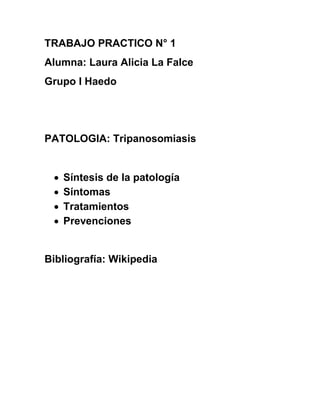 TRABAJO PRACTICO N° 1
Alumna: Laura Alicia La Falce
Grupo I Haedo
PATOLOGIA: Tripanosomiasis
 Síntesis de la patología
 Síntomas
 Tratamientos
 Prevenciones
Bibliografía: Wikipedia
 