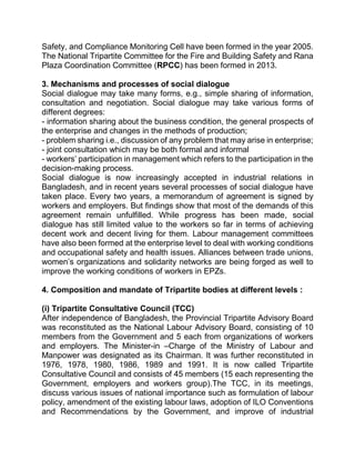 Safety, and Compliance Monitoring Cell have been formed in the year 2005.
The National Tripartite Committee for the Fire and Building Safety and Rana
Plaza Coordination Committee (RPCC) has been formed in 2013.
3. Mechanisms and processes of social dialogue
Social dialogue may take many forms, e.g., simple sharing of information,
consultation and negotiation. Social dialogue may take various forms of
different degrees:
- information sharing about the business condition, the general prospects of
the enterprise and changes in the methods of production;
- problem sharing i.e., discussion of any problem that may arise in enterprise;
- joint consultation which may be both formal and informal
- workers’ participation in management which refers to the participation in the
decision-making process.
Social dialogue is now increasingly accepted in industrial relations in
Bangladesh, and in recent years several processes of social dialogue have
taken place. Every two years, a memorandum of agreement is signed by
workers and employers. But findings show that most of the demands of this
agreement remain unfulfilled. While progress has been made, social
dialogue has still limited value to the workers so far in terms of achieving
decent work and decent living for them. Labour management committees
have also been formed at the enterprise level to deal with working conditions
and occupational safety and health issues. Alliances between trade unions,
women’s organizations and solidarity networks are being forged as well to
improve the working conditions of workers in EPZs.
4. Composition and mandate of Tripartite bodies at different levels :
}}}}
(i) Tripartite Consultative Council (TCC)
After independence of Bangladesh, the Provincial Tripartite Advisory Board
was reconstituted as the National Labour Advisory Board, consisting of 10
members from the Government and 5 each from organizations of workers
and employers. The Minister-in –Charge of the Ministry of Labour and
Manpower was designated as its Chairman. It was further reconstituted in
1976, 1978, 1980, 1986, 1989 and 1991. It is now called Tripartite
Consultative Council and consists of 45 members (15 each representing the
Government, employers and workers group).The TCC, in its meetings,
discuss various issues of national importance such as formulation of labour
policy, amendment of the existing labour laws, adoption of ILO Conventions
and Recommendations by the Government, and improve of industrial
 