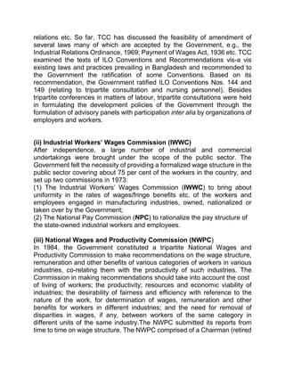 relations etc. So far, TCC has discussed the feasibility of amendment of
several laws many of which are accepted by the Government, e.g., the
Industrial Relations Ordinance, 1969; Payment of Wages Act, 1936 etc. TCC
examined the texts of ILO Conventions and Recommendations vis-a vis
existing laws and practices prevailing in Bangladesh and recommended to
the Government the ratification of some Conventions. Based on its
recommendation, the Government ratified ILO Conventions Nos. 144 and
149 (relating to tripartite consultation and nursing personnel). Besides
tripartite conferences in matters of labour, tripartite consultations were held
in formulating the development policies of the Government through the
formulation of advisory panels with participation inter alia by organizations of
employers and workers.
(ii) Industrial Workers’ Wages Commission (IWWC)
After independence, a large number of industrial and commercial
undertakings were brought under the scope of the public sector. The
Government felt the necessity of providing a formalized wage structure in the
public sector covering about 75 per cent of the workers in the country, and
set up two commissions in 1973:
(1) The Industrial Workers’ Wages Commission (IWWC) to bring about
uniformity in the rates of wages/fringe benefits etc. of the workers and
employees engaged in manufacturing industries, owned, nationalized or
taken over by the Government;
(2) The National Pay Commission (NPC) to rationalize the pay structure of
the state-owned industrial workers and employees.
(iii) National Wages and Productivity Commission (NWPC)
In 1984, the Government constituted a tripartite National Wages and
Productivity Commission to make recommendations on the wage structure,
remuneration and other benefits of various categories of workers in various
industries, co-relating them with the productivity of such industries. The
Commission in making recommendations should take into account the cost
of living of workers; the productivity; resources and economic viability of
industries; the desirability of fairness and efficiency with reference to the
nature of the work, for determination of wages, remuneration and other
benefits for workers in different industries; and the need for removal of
disparities in wages, if any, between workers of the same category in
different units of the same industry.The NWPC submitted its reports from
time to time on wage structure. The NWPC comprised of a Chairman (retired
 